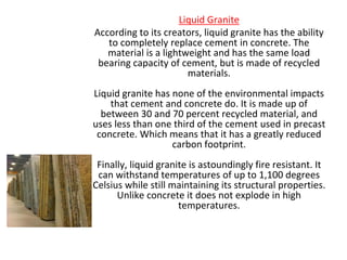 Liquid Granite
According to its creators, liquid granite has the ability
to completely replace cement in concrete. The
material is a lightweight and has the same load
bearing capacity of cement, but is made of recycled
materials.
Liquid granite has none of the environmental impacts
that cement and concrete do. It is made up of
between 30 and 70 percent recycled material, and
uses less than one third of the cement used in precast
concrete. Which means that it has a greatly reduced
carbon footprint.
Finally, liquid granite is astoundingly fire resistant. It
can withstand temperatures of up to 1,100 degrees
Celsius while still maintaining its structural properties.
Unlike concrete it does not explode in high
temperatures.
 