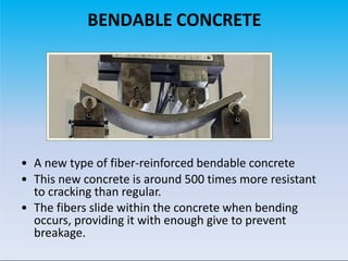 BENDABLE CONCRETE
• A new type of fiber-reinforced bendable concrete
• This new concrete is around 500 times more resistant
to cracking than regular.
• The fibers slide within the concrete when bending
occurs, providing it with enough give to prevent
breakage.
 