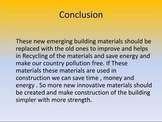 Conclusion
These new emerging building materials should be
replaced with the old ones to improve and helps
in Recycling of the materials and save energy and
make our country pollution free. If These
materials these materials are used in
construction we can save time , money and
energy . So more new innovative materials should
be created and make construction of the building
simpler with more strength.
 