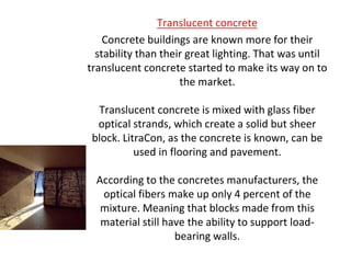 Translucent concrete
Concrete buildings are known more for their
stability than their great lighting. That was until
translucent concrete started to make its way on to
the market.
Translucent concrete is mixed with glass fiber
optical strands, which create a solid but sheer
block. LitraCon, as the concrete is known, can be
used in flooring and pavement.
According to the concretes manufacturers, the
optical fibers make up only 4 percent of the
mixture. Meaning that blocks made from this
material still have the ability to support load-
bearing walls.
 