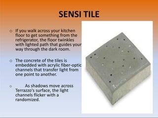 SENSI TILE
o If you walk across your kitchen
floor to get something from the
refrigerator, the floor twinkles
with lighted path that guides your
way through the dark room.
o The concrete of the tiles is
embedded with acrylic fiber-optic
channels that transfer light from
one point to another.
o As shadows move across
Terrazzo's surface, the light
channels flicker with a
randomized.
 