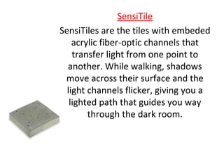 SensiTile
SensiTiles are the tiles with embeded
acrylic fiber-optic channels that
transfer light from one point to
another. While walking, shadows
move across their surface and the
light channels flicker, giving you a
lighted path that guides you way
through the dark room.
 