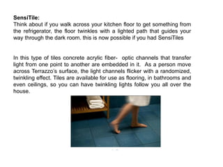 SensiTile:
Think about if you walk across your kitchen floor to get something from
the refrigerator, the floor twinkles with a lighted path that guides your
way through the dark room. this is now possible if you had SensiTiles
In this type of tiles concrete acrylic fiber- optic channels that transfer
light from one point to another are embedded in it. As a person move
across Terrazzo’s surface, the light channels flicker with a randomized,
twinkling effect. Tiles are available for use as flooring, in bathrooms and
even ceilings, so you can have twinkling lights follow you all over the
house.
 