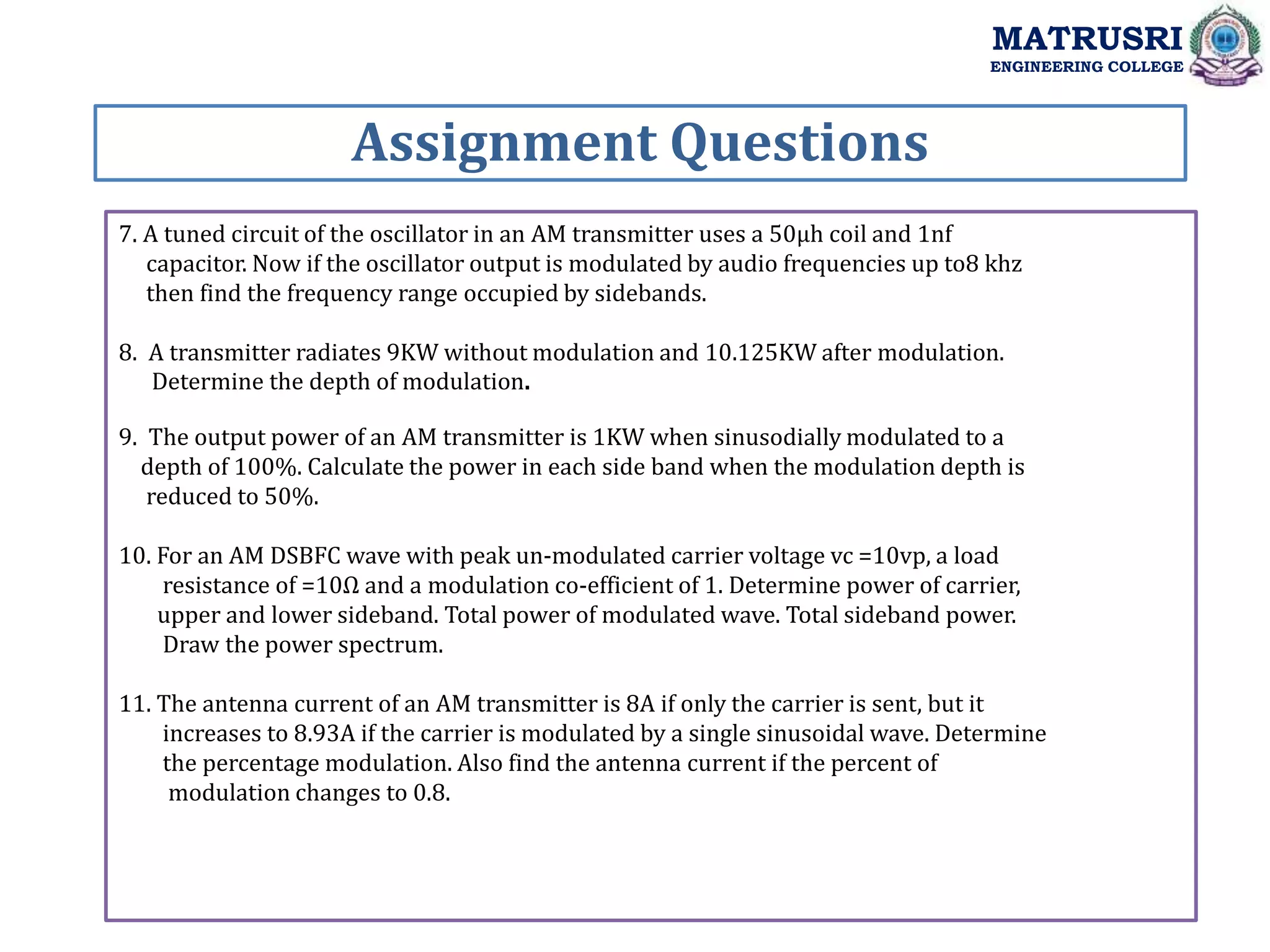 7. A tuned circuit of the oscillator in an AM transmitter uses a 50µh coil and 1nf
capacitor. Now if the oscillator output is modulated by audio frequencies up to8 khz
then find the frequency range occupied by sidebands.
8. A transmitter radiates 9KW without modulation and 10.125KW after modulation.
Determine the depth of modulation.
9. The output power of an AM transmitter is 1KW when sinusodially modulated to a
depth of 100%. Calculate the power in each side band when the modulation depth is
reduced to 50%.
10. For an AM DSBFC wave with peak un-modulated carrier voltage vc =10vp, a load
resistance of =10Ω and a modulation co-efficient of 1. Determine power of carrier,
upper and lower sideband. Total power of modulated wave. Total sideband power.
Draw the power spectrum.
11. The antenna current of an AM transmitter is 8A if only the carrier is sent, but it
increases to 8.93A if the carrier is modulated by a single sinusoidal wave. Determine
the percentage modulation. Also find the antenna current if the percent of
modulation changes to 0.8.
Assignment Questions
MATRUSRI
ENGINEERING COLLEGE
 