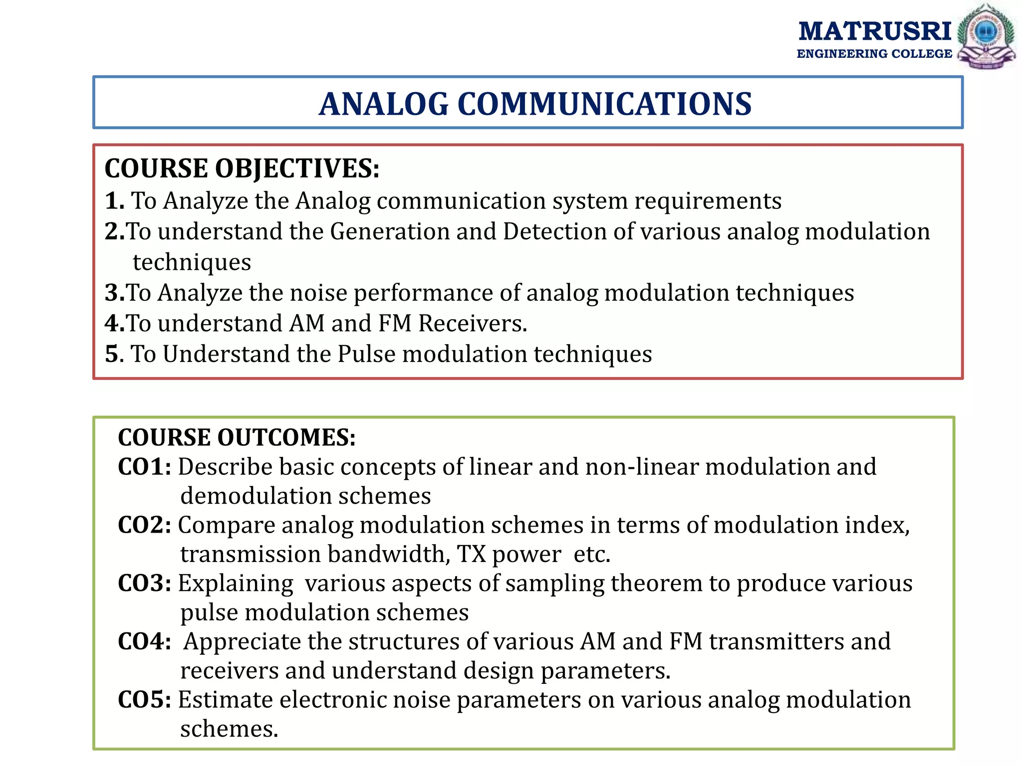 ANALOG COMMUNICATIONS
COURSE OBJECTIVES:
1. To Analyze the Analog communication system requirements
2.To understand the Generation and Detection of various analog modulation
techniques
3.To Analyze the noise performance of analog modulation techniques
4.To understand AM and FM Receivers.
5. To Understand the Pulse modulation techniques
COURSE OUTCOMES:
CO1: Describe basic concepts of linear and non-linear modulation and
demodulation schemes
CO2: Compare analog modulation schemes in terms of modulation index,
transmission bandwidth, TX power etc.
CO3: Explaining various aspects of sampling theorem to produce various
pulse modulation schemes
CO4: Appreciate the structures of various AM and FM transmitters and
receivers and understand design parameters.
CO5: Estimate electronic noise parameters on various analog modulation
schemes.
MATRUSRI
ENGINEERING COLLEGE
 