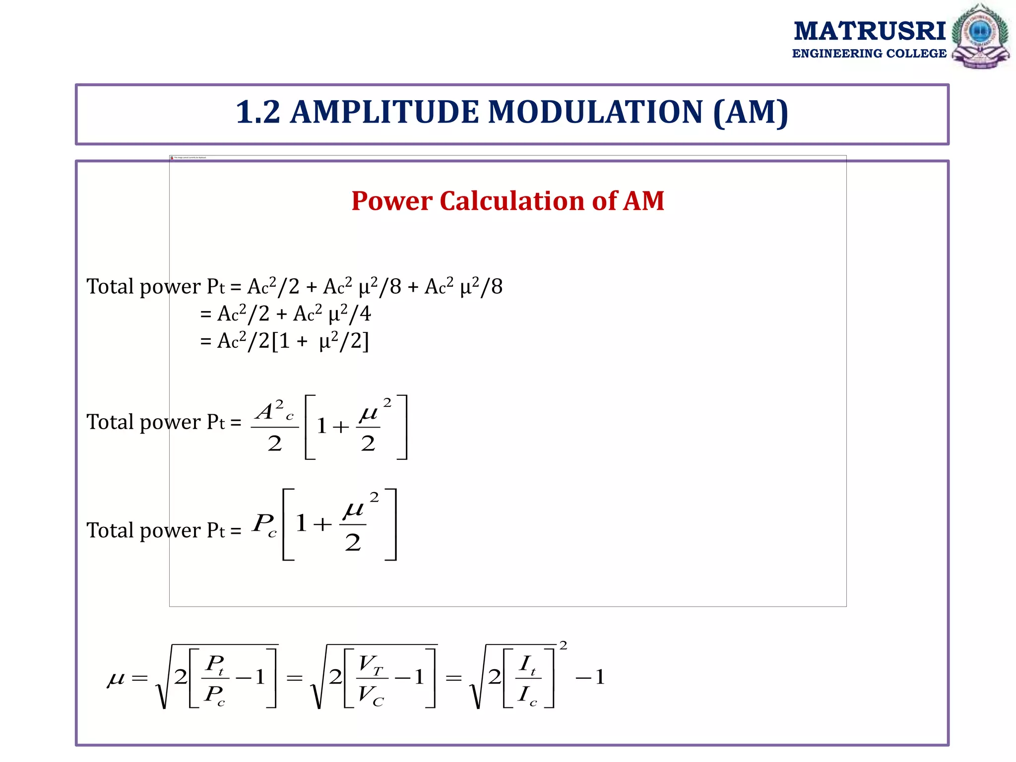 1.2 AMPLITUDE MODULATION (AM)
MATRUSRI
ENGINEERING COLLEGE
Power Calculation of AM
Total power Pt = Ac2/2 + Ac2 µ2/8 + Ac2 µ2/8
= Ac2/2 + Ac2 µ2/4
= Ac2/2[1 + µ2/2]
Total power Pt =
Total power Pt =







2
2
2
1
2

c
A







2
2
1

c
P
1
2
1
2
1
2
2
























c
t
C
T
c
t
I
I
V
V
P
P

 