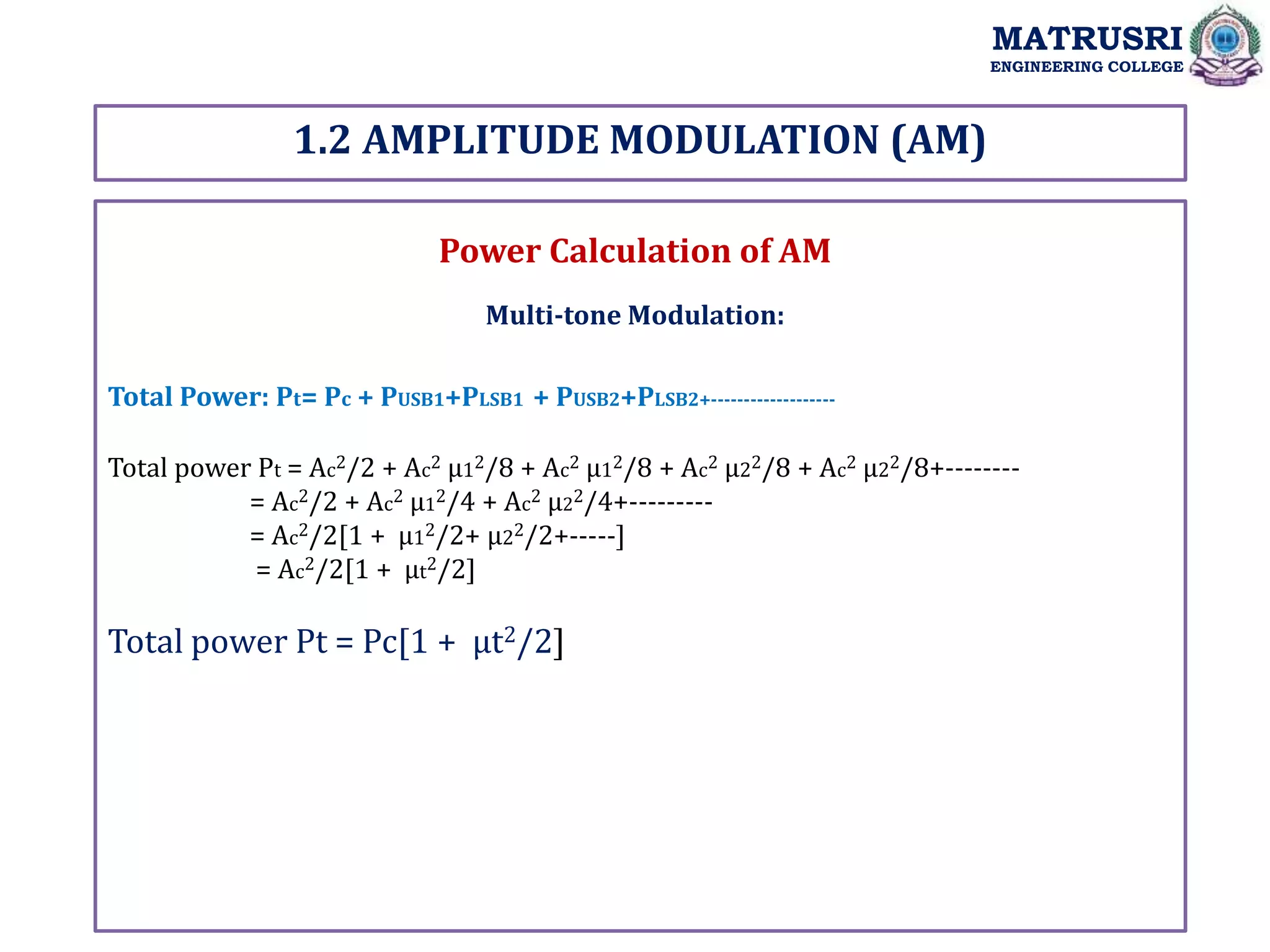 1.2 AMPLITUDE MODULATION (AM)
MATRUSRI
ENGINEERING COLLEGE
Power Calculation of AM
Multi-tone Modulation:
Total Power: Pt= Pc + PUSB1+PLSB1 + PUSB2+PLSB2+-------------------
Total power Pt = Ac2/2 + Ac2 µ12/8 + Ac2 µ12/8 + Ac2 µ22/8 + Ac2 µ22/8+--------
= Ac2/2 + Ac2 µ12/4 + Ac2 µ22/4+---------
= Ac2/2[1 + µ12/2+ µ22/2+-----]
= Ac2/2[1 + µt2/2]
Total power Pt = Pc[1 + µt2/2]
 