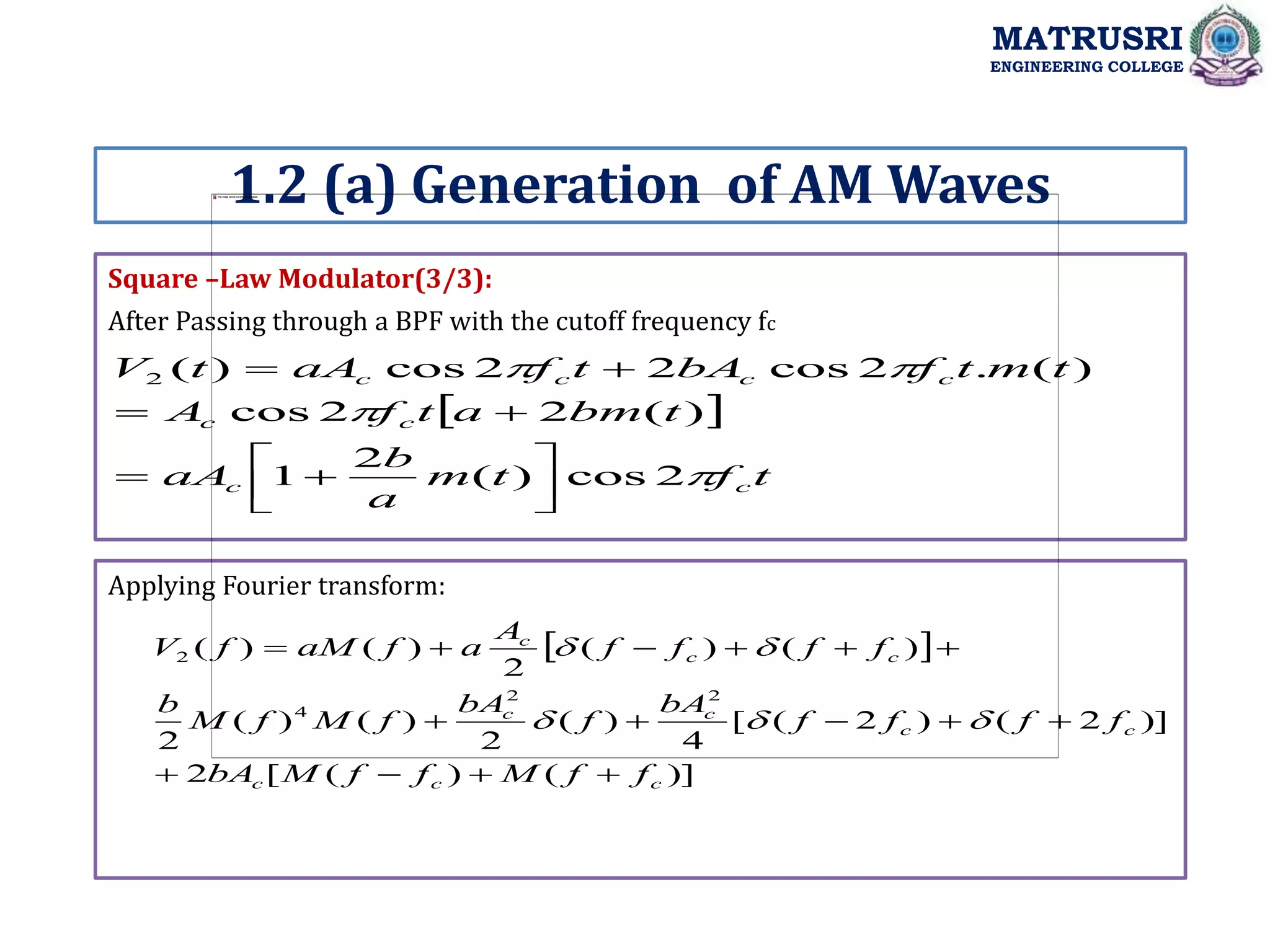 Square –Law Modulator(3/3):
Applying Fourier transform:
MATRUSRI
ENGINEERING COLLEGE
1.2 (a) Generation of AM Waves
After Passing through a BPF with the cutoff frequency fc
 
t
f
t
m
a
b
aA
t
bm
a
t
f
A
t
m
t
f
bA
t
f
aA
t
V
c
c
c
c
c
c
c
c




2
cos
)
(
2
1
)
(
2
2
cos
)
(
.
2
cos
2
2
cos
)
(
2












 
)]
(
)
(
[
2
)]
2
(
)
2
(
[
4
)
(
2
)
(
)
(
2
)
(
)
(
2
)
(
)
(
2
2
4
2
c
c
c
c
c
c
c
c
c
c
f
f
M
f
f
M
bA
f
f
f
f
bA
f
bA
f
M
f
M
b
f
f
f
f
A
a
f
aM
f
V




















 