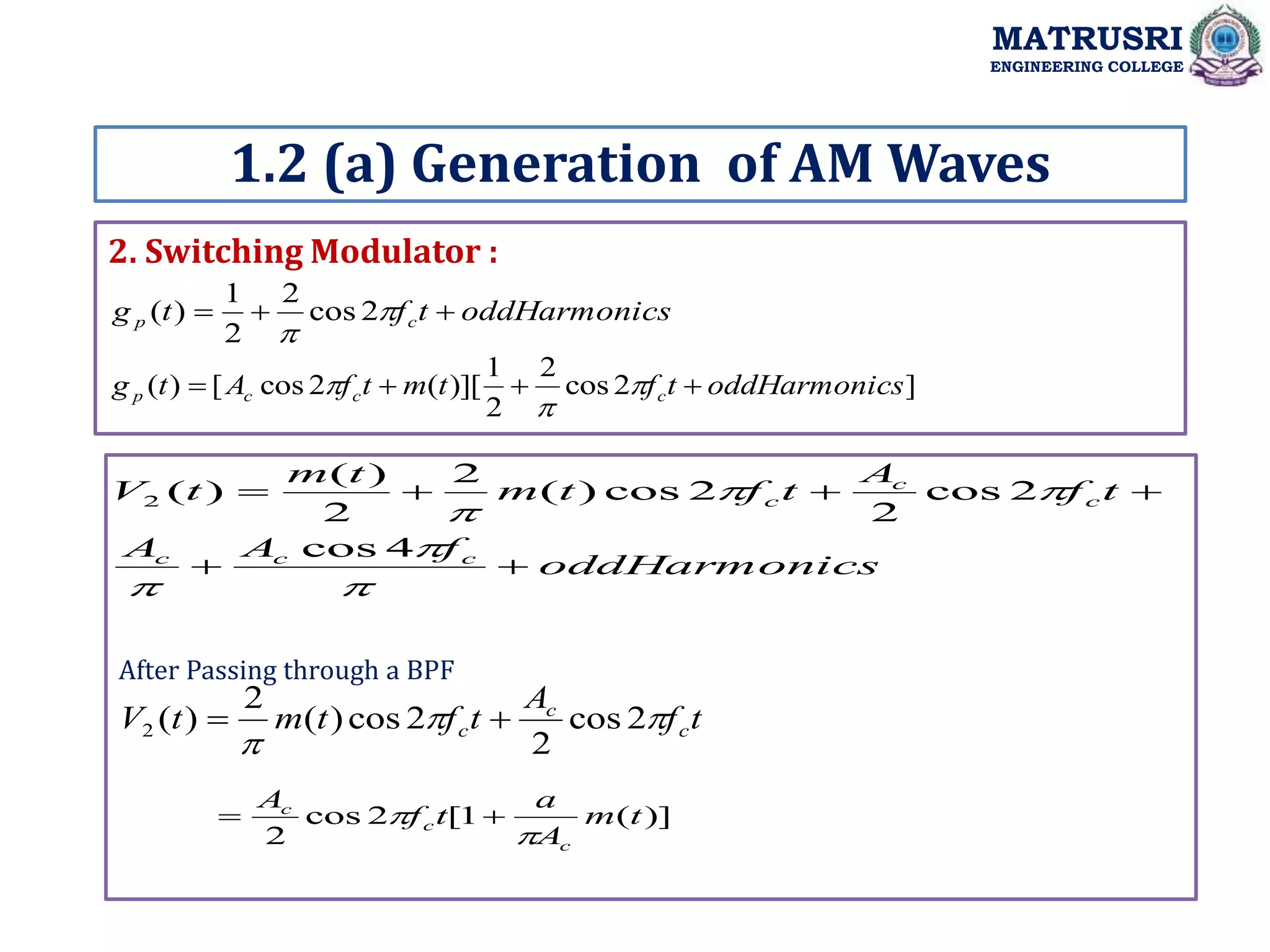 2. Switching Modulator :
1.2 (a) Generation of AM Waves
MATRUSRI
ENGINEERING COLLEGE
cs
oddHarmoni
t
f
t
g c
p 

 

2
cos
2
2
1
)
(
]
2
cos
2
2
1
)][
(
2
cos
[
)
( cs
oddHarmoni
t
f
t
m
t
f
A
t
g c
c
c
p 


 


cs
oddHarmoni
f
A
A
t
f
A
t
f
t
m
t
m
t
V
c
c
c
c
c
c












4
cos
2
cos
2
2
cos
)
(
2
2
)
(
)
(
2
t
f
A
t
f
t
m
t
V c
c
c 


2
cos
2
2
cos
)
(
2
)
(
2 

)]
(
1
[
2
cos
2
t
m
A
a
t
f
A
c
c
c

 

After Passing through a BPF
 