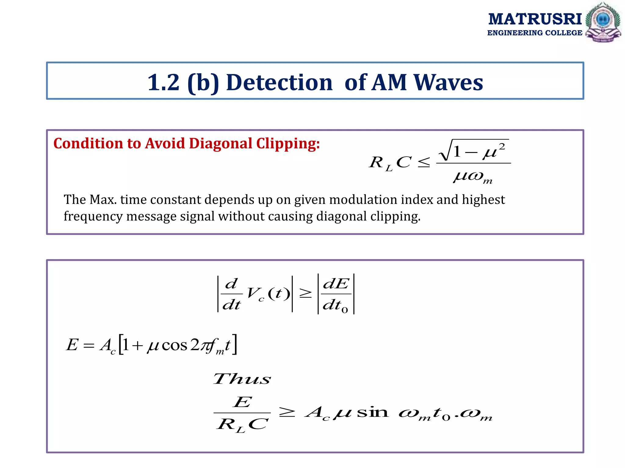 Condition to Avoid Diagonal Clipping:
1.2 (b) Detection of AM Waves
MATRUSRI
ENGINEERING COLLEGE
m
L C
R

 2
1

The Max. time constant depends up on given modulation index and highest
frequency message signal without causing diagonal clipping.
0
)
(
dt
dE
t
V
dt
d
c 
 
t
f
A
E m
c 
 2
cos
1

m
m
c
L
t
A
C
R
E
Thus


 .
sin 0

 