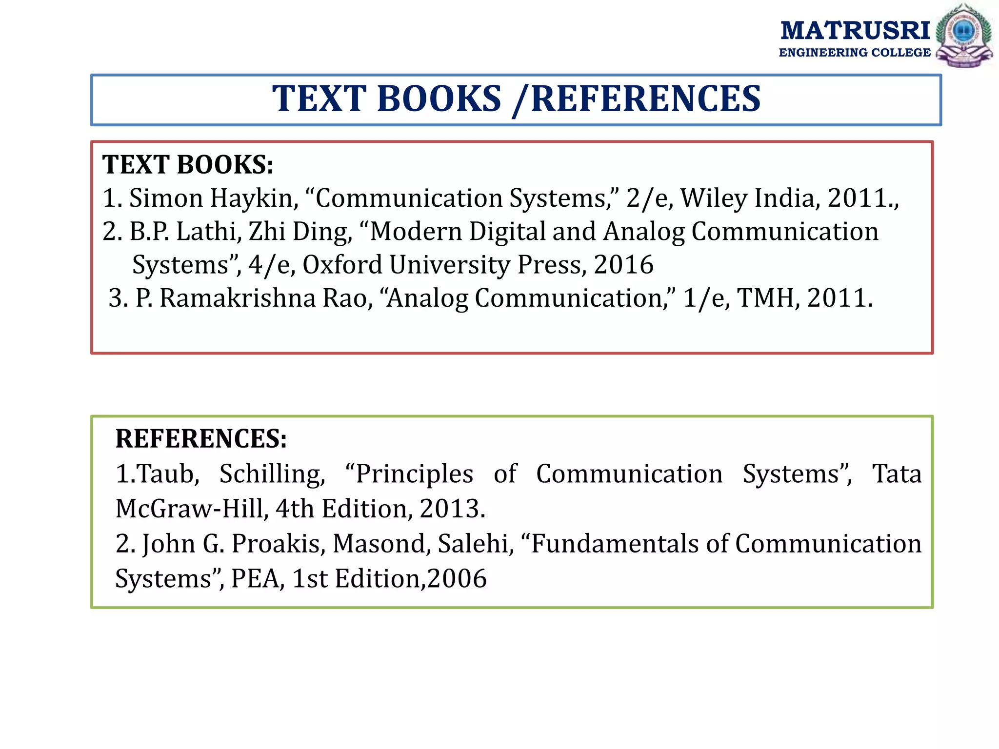 TEXT BOOKS /REFERENCES
TEXT BOOKS:
1. Simon Haykin, “Communication Systems,” 2/e, Wiley India, 2011.,
2. B.P. Lathi, Zhi Ding, “Modern Digital and Analog Communication
Systems”, 4/e, Oxford University Press, 2016
3. P. Ramakrishna Rao, “Analog Communication,” 1/e, TMH, 2011.
REFERENCES:
1.Taub, Schilling, “Principles of Communication Systems”, Tata
McGraw‐Hill, 4th Edition, 2013.
2. John G. Proakis, Masond, Salehi, “Fundamentals of Communication
Systems”, PEA, 1st Edition,2006
MATRUSRI
ENGINEERING COLLEGE
 