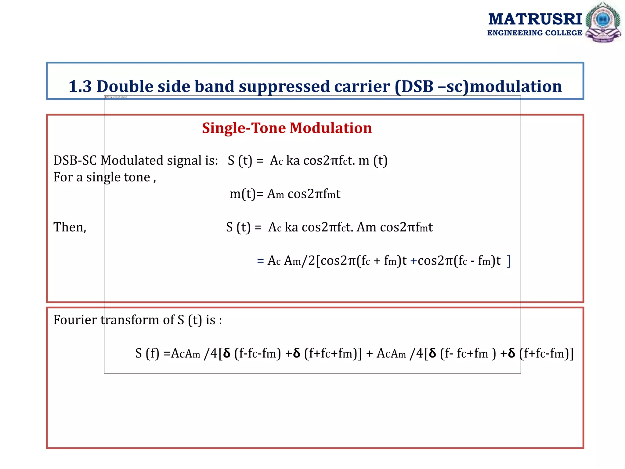 Single-Tone Modulation
DSB-SC Modulated signal is: S (t) = Ac ka cos2πfct. m (t)
For a single tone ,
m(t)= Am cos2πfmt
Then, S (t) = Ac ka cos2πfct. Am cos2πfmt
= Ac Am/2[cos2π(fc + fm)t +cos2π(fc - fm)t ]
Fourier transform of S (t) is :
S (f) =AcAm /4[𝝳 (f-fc-fm) +𝝳 (f+fc+fm)] + AcAm /4[𝝳 (f- fc+fm ) +𝝳 (f+fc-fm)]
1.3 Double side band suppressed carrier (DSB –sc)modulation
MATRUSRI
ENGINEERING COLLEGE
 