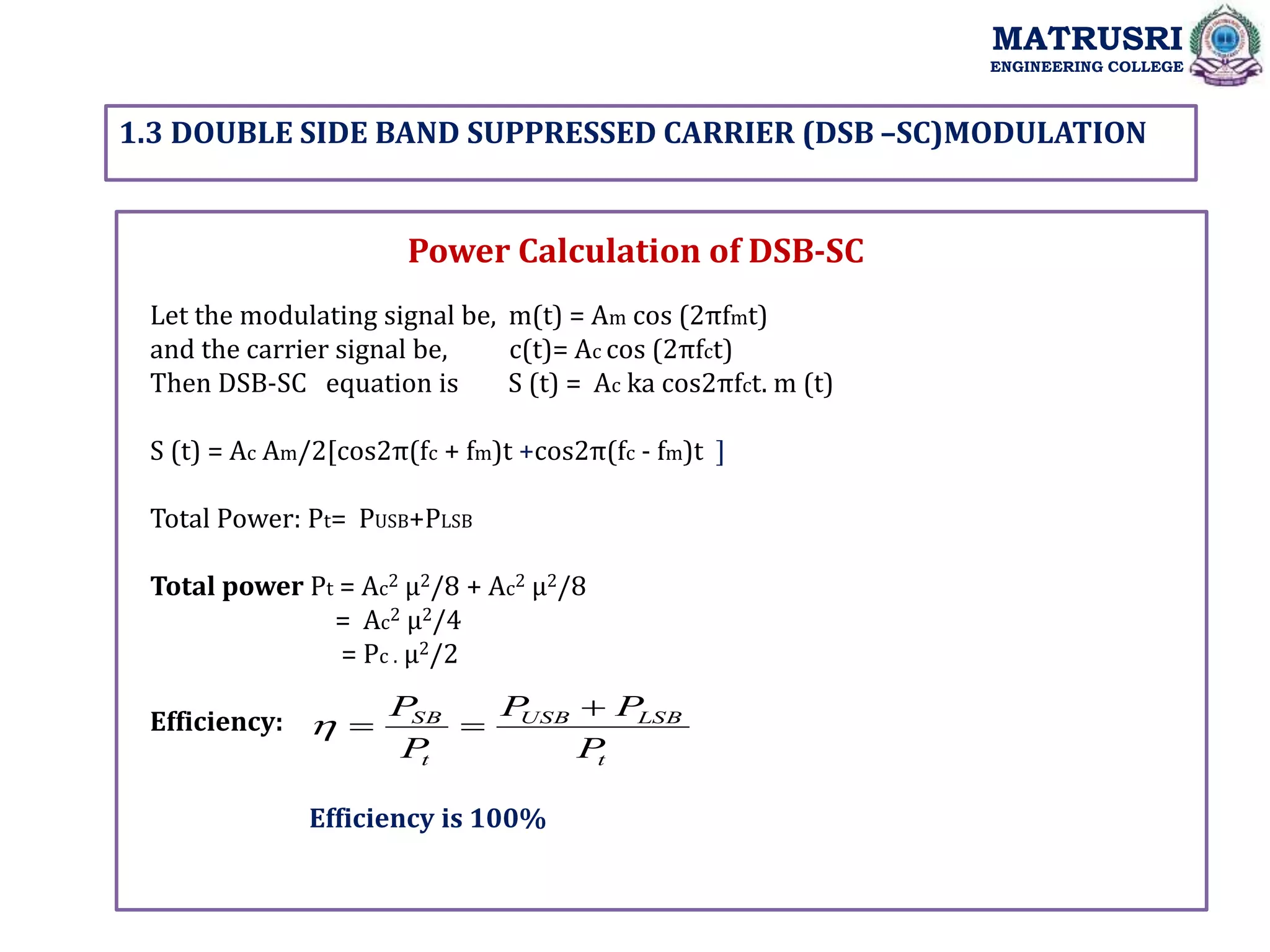 1.3 DOUBLE SIDE BAND SUPPRESSED CARRIER (DSB –SC)MODULATION
MATRUSRI
ENGINEERING COLLEGE
Power Calculation of DSB-SC
Let the modulating signal be, m(t) = Am cos (2πfmt)
and the carrier signal be, c(t)= Ac cos (2πfct)
Then DSB-SC equation is S (t) = Ac ka cos2πfct. m (t)
S (t) = Ac Am/2[cos2π(fc + fm)t +cos2π(fc - fm)t ]
Total Power: Pt= PUSB+PLSB
Total power Pt = Ac2 µ2/8 + Ac2 µ2/8
= Ac2 µ2/4
= Pc . µ2/2
Efficiency:
t
LSB
USB
t
SB
P
P
P
P
P 



Efficiency is 100%
 