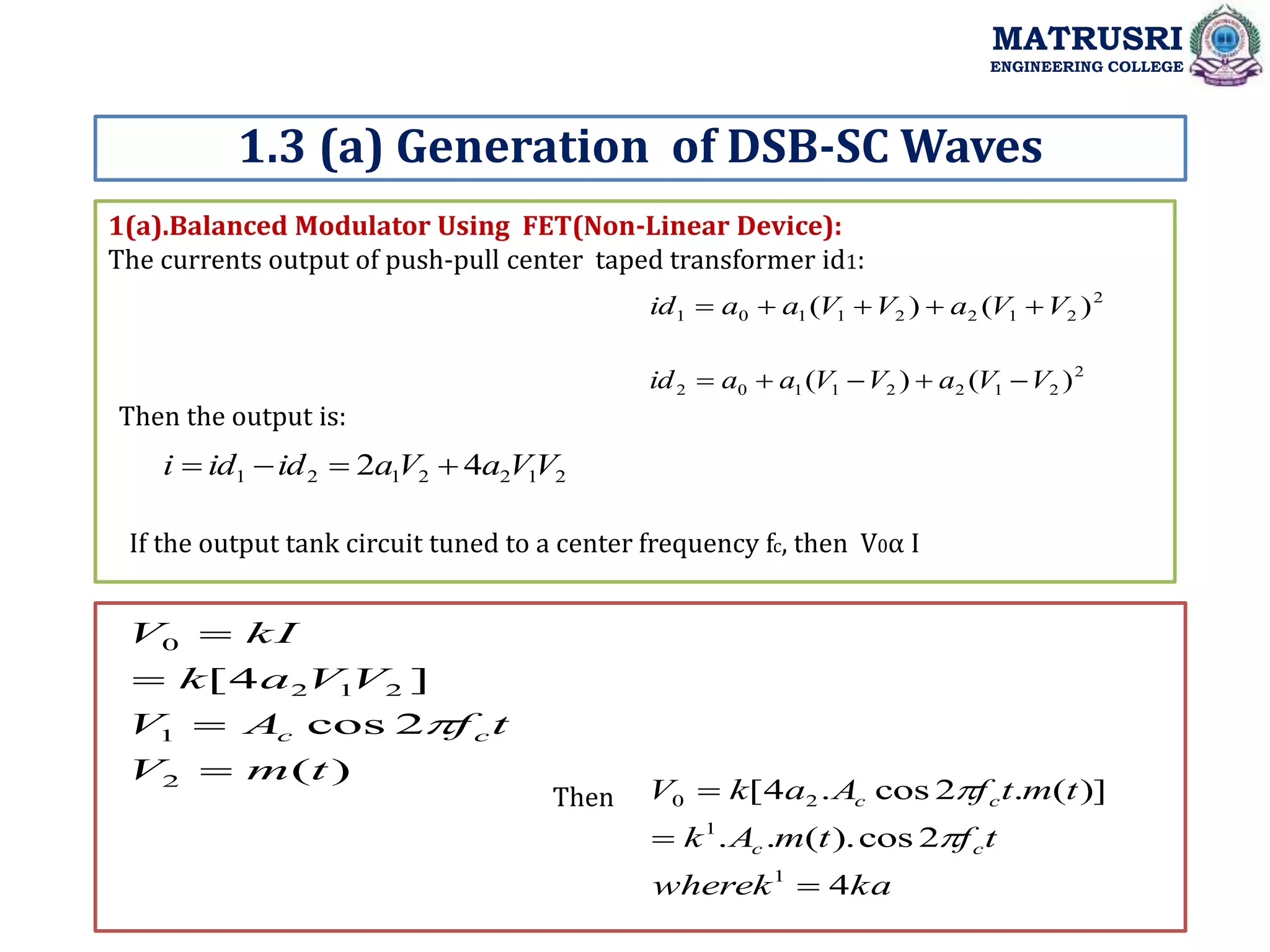 1(a).Balanced Modulator Using FET(Non-Linear Device):
The currents output of push-pull center taped transformer id1:
1.3 (a) Generation of DSB-SC Waves
MATRUSRI
ENGINEERING COLLEGE
2
2
1
2
2
1
1
0
1 )
(
)
( V
V
a
V
V
a
a
id 




2
2
1
2
2
1
1
0
2 )
(
)
( V
V
a
V
V
a
a
id 




Then the output is:
2
1
2
2
1
2
1 4
2 V
V
a
V
a
id
id
i 



If the output tank circuit tuned to a center frequency fc, then V0α I
)
(
2
cos
]
4
[
2
1
2
1
2
0
t
m
V
t
f
A
V
V
V
a
k
kI
V
c
c





ka
wherek
t
f
t
m
A
k
t
m
t
f
A
a
k
V
c
c
c
c
4
2
cos
).
(
.
.
)]
(
.
2
cos
.
4
[
1
1
2
0





Then
 