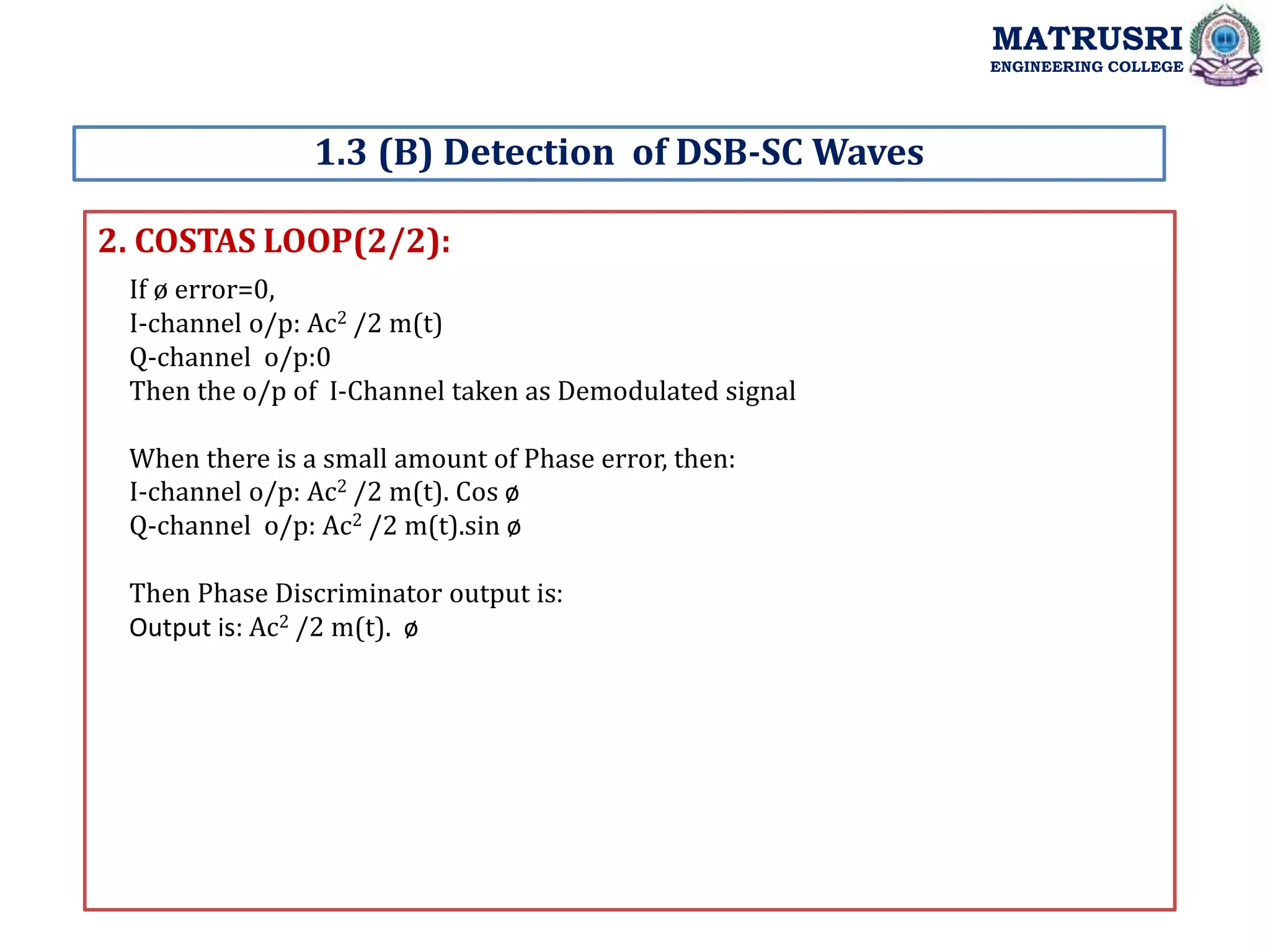 2. COSTAS LOOP(2/2):
1.3 (B) Detection of DSB-SC Waves
MATRUSRI
ENGINEERING COLLEGE
If ø error=0,
I-channel o/p: Ac2 /2 m(t)
Q-channel o/p:0
Then the o/p of I-Channel taken as Demodulated signal
When there is a small amount of Phase error, then:
I-channel o/p: Ac2 /2 m(t). Cos ø
Q-channel o/p: Ac2 /2 m(t).sin ø
Then Phase Discriminator output is:
Output is: Ac2 /2 m(t). ø
 