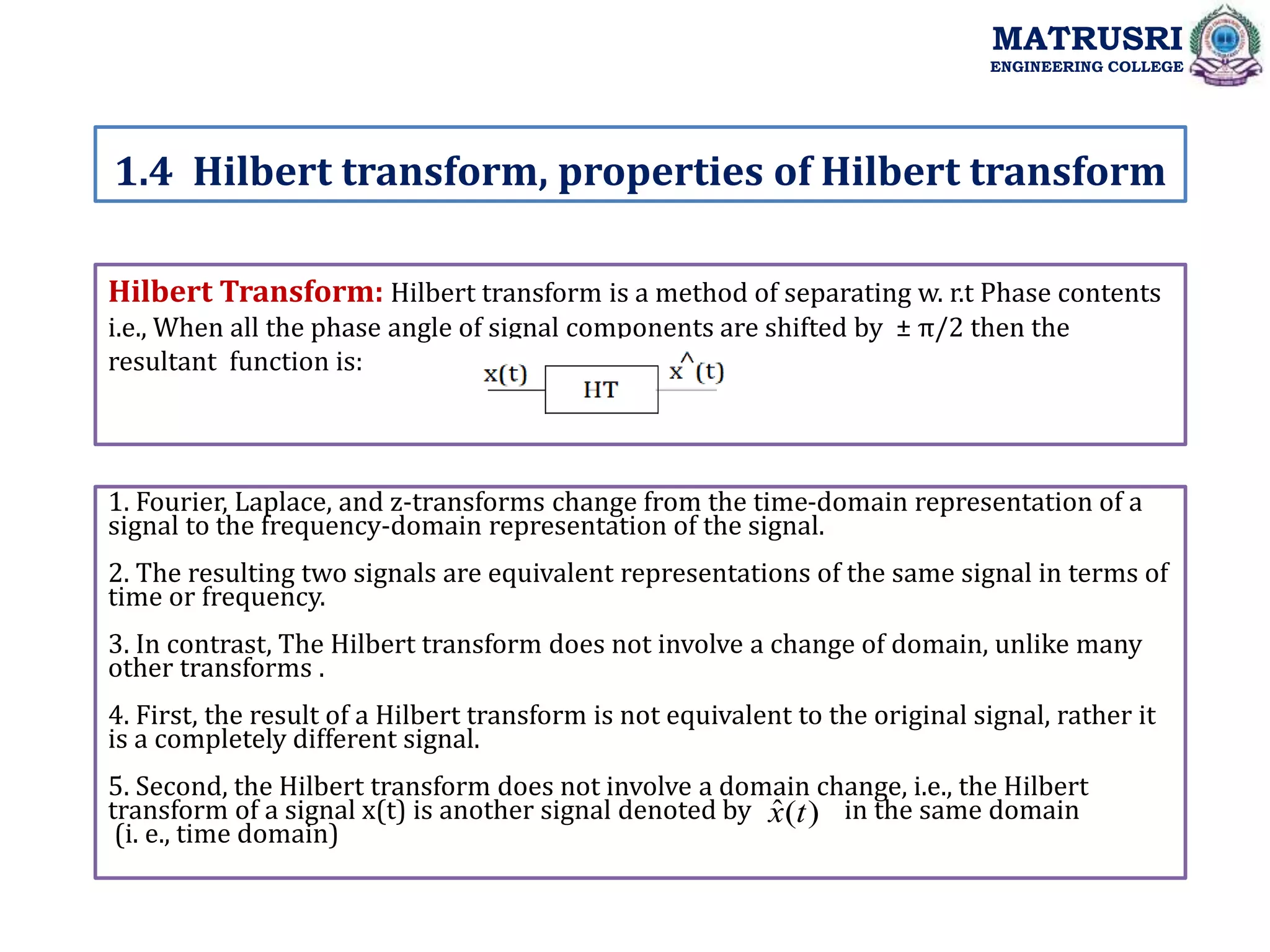 Hilbert Transform: Hilbert transform is a method of separating w. r.t Phase contents
i.e., When all the phase angle of signal components are shifted by ± π/2 then the
resultant function is:
1. Fourier, Laplace, and z-transforms change from the time-domain representation of a
signal to the frequency-domain representation of the signal.
2. The resulting two signals are equivalent representations of the same signal in terms of
time or frequency.
3. In contrast, The Hilbert transform does not involve a change of domain, unlike many
other transforms .
4. First, the result of a Hilbert transform is not equivalent to the original signal, rather it
is a completely different signal.
5. Second, the Hilbert transform does not involve a domain change, i.e., the Hilbert
transform of a signal x(t) is another signal denoted by in the same domain
(i. e., time domain)
1.4 Hilbert transform, properties of Hilbert transform
MATRUSRI
ENGINEERING COLLEGE
)
(
ˆ t
x
 