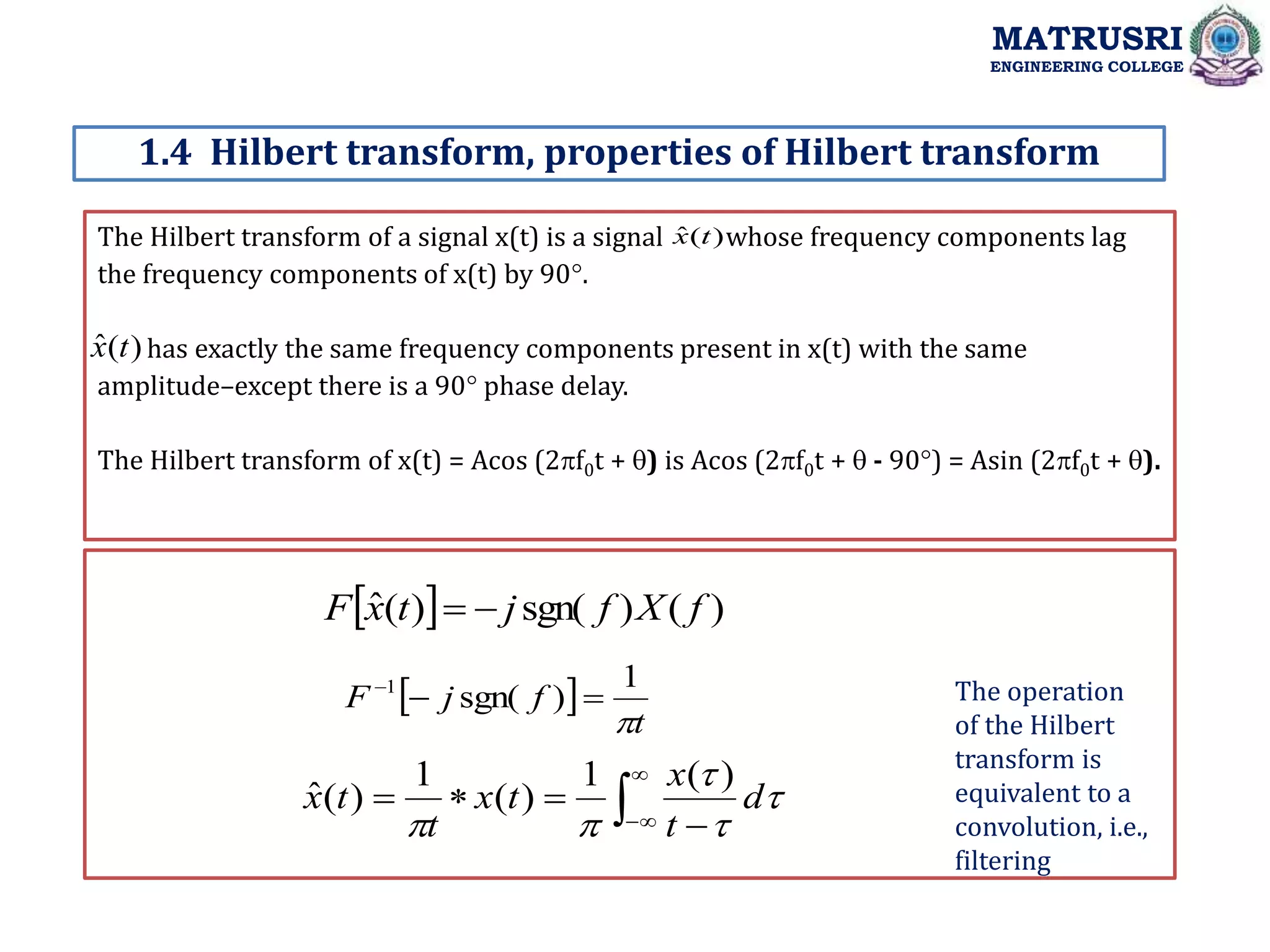 The Hilbert transform of a signal x(t) is a signal whose frequency components lag
the frequency components of x(t) by 90.
has exactly the same frequency components present in x(t) with the same
amplitude–except there is a 90 phase delay.
The Hilbert transform of x(t) = Acos (2f0t + ) is Acos (2f0t +  - 90) = Asin (2f0t + ).
1.4 Hilbert transform, properties of Hilbert transform
MATRUSRI
ENGINEERING COLLEGE
)
(
ˆ t
x
)
(
ˆ t
x
  )
(
)
sgn(
)
(
ˆ f
X
f
j
t
x
F 

 
t
f
j
F

1
)
sgn(
1






 


 




d
t
x
t
x
t
t
x
)
(
1
)
(
1
)
(
ˆ
The operation
of the Hilbert
transform is
equivalent to a
convolution, i.e.,
filtering
 