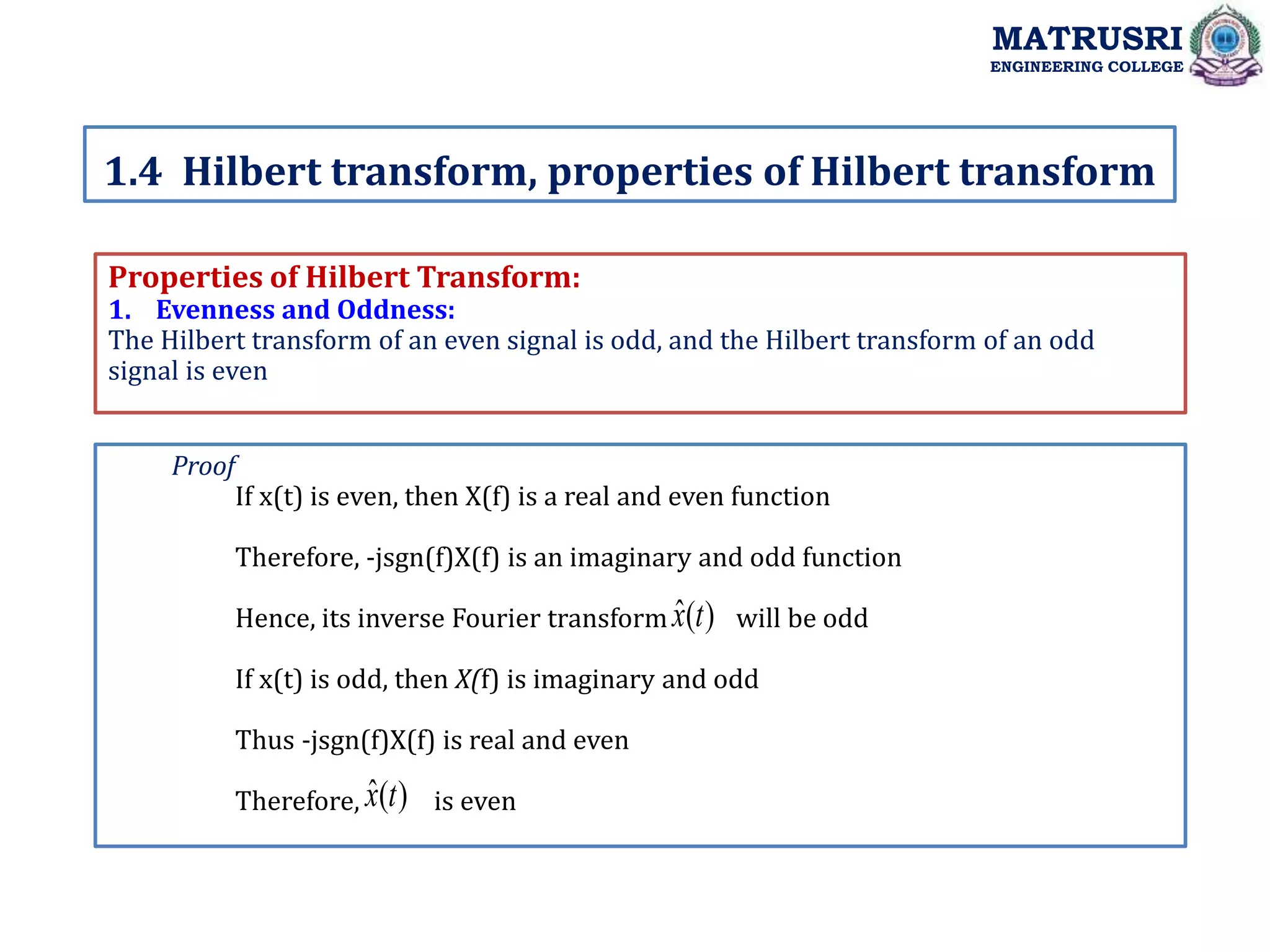 Properties of Hilbert Transform:
1. Evenness and Oddness:
The Hilbert transform of an even signal is odd, and the Hilbert transform of an odd
signal is even
1.4 Hilbert transform, properties of Hilbert transform
MATRUSRI
ENGINEERING COLLEGE
Proof
If x(t) is even, then X(f) is a real and even function
Therefore, -jsgn(f)X(f) is an imaginary and odd function
Hence, its inverse Fourier transform will be odd
If x(t) is odd, then X(f) is imaginary and odd
Thus -jsgn(f)X(f) is real and even
Therefore, is even
)
(
ˆ t
x
)
(
ˆ t
x
 