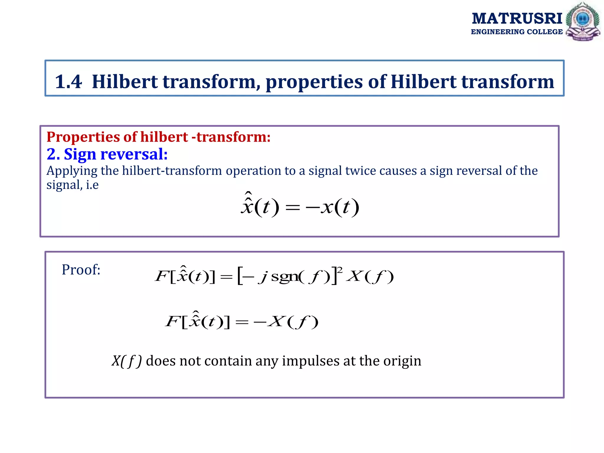 Properties of hilbert -transform:
2. Sign reversal:
Applying the hilbert-transform operation to a signal twice causes a sign reversal of the
signal, i.e
X( f ) does not contain any impulses at the origin
1.4 Hilbert transform, properties of Hilbert transform
MATRUSRI
ENGINEERING COLLEGE
)
(
)
(
ˆ
ˆ t
x
t
x 

  )
(
)
sgn(
)]
(
ˆ
ˆ
[
2
f
X
f
j
t
x
F 

)
(
)]
(
ˆ
ˆ
[ f
X
t
x
F 

Proof:
 