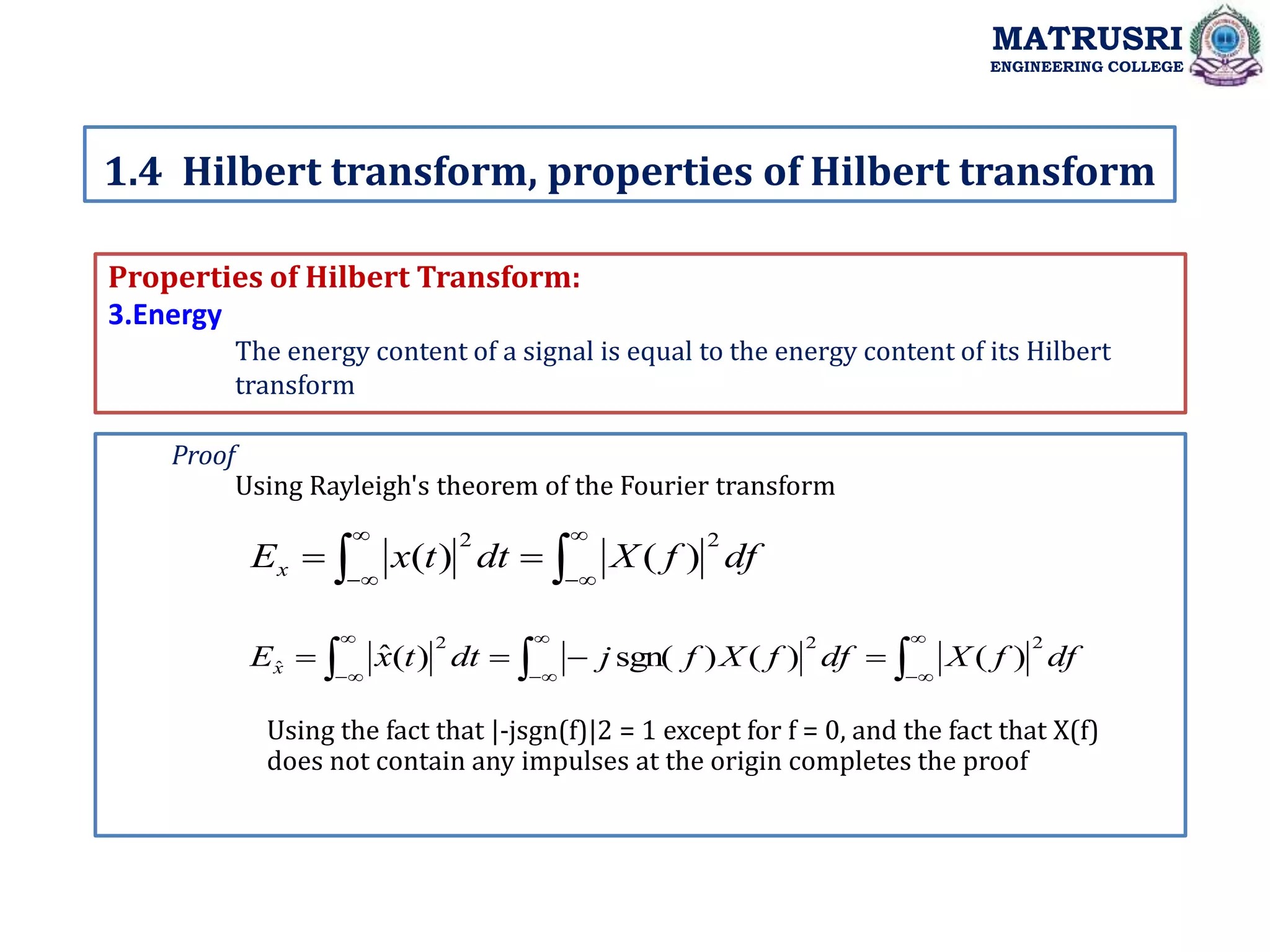 Properties of Hilbert Transform:
3.Energy
The energy content of a signal is equal to the energy content of its Hilbert
transform
1.4 Hilbert transform, properties of Hilbert transform
MATRUSRI
ENGINEERING COLLEGE
Proof
Using Rayleigh's theorem of the Fourier transform









 df
f
X
dt
t
x
Ex
2
2
)
(
)
(















 df
f
X
df
f
X
f
j
dt
t
x
Ex
2
2
2
ˆ )
(
)
(
)
sgn(
)
(
ˆ
Using the fact that |-jsgn(f)|2 = 1 except for f = 0, and the fact that X(f)
does not contain any impulses at the origin completes the proof
 