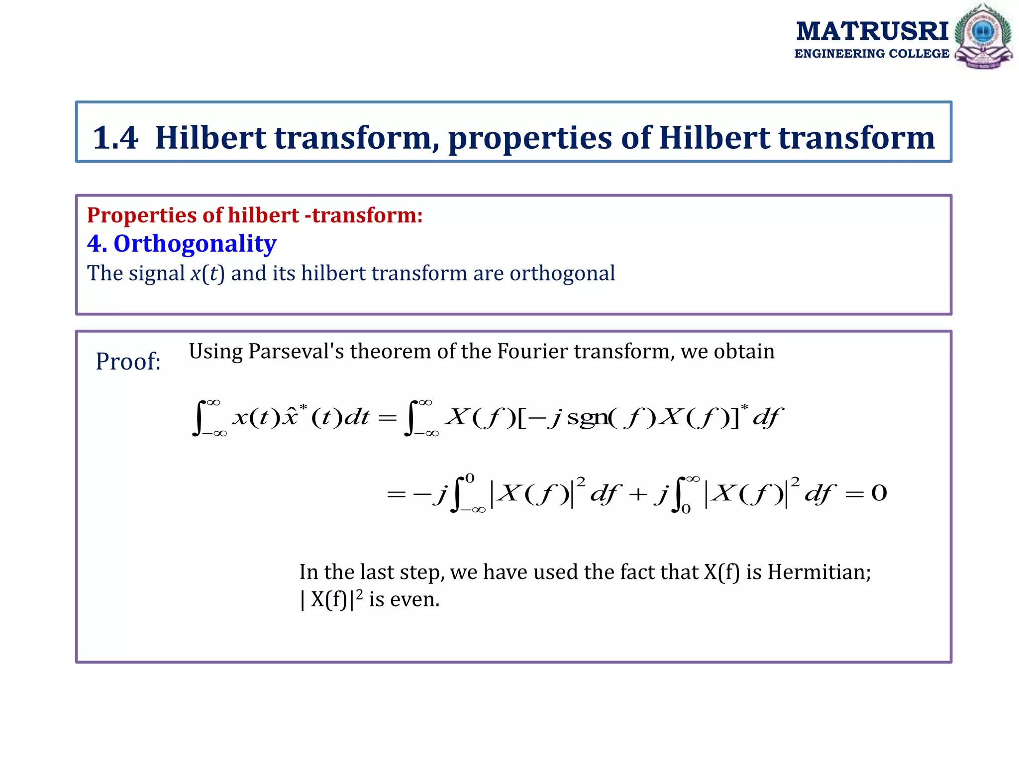Properties of hilbert -transform:
4. Orthogonality
The signal x(t) and its hilbert transform are orthogonal
Using Parseval's theorem of the Fourier transform, we obtain
1.4 Hilbert transform, properties of Hilbert transform
MATRUSRI
ENGINEERING COLLEGE
Proof:









 df
f
X
f
j
f
X
dt
t
x
t
x *
*
)]
(
)
sgn(
)[
(
)
(
ˆ
)
(
0
)
(
)
(
0
2
0 2



 




df
f
X
j
df
f
X
j
In the last step, we have used the fact that X(f) is Hermitian;
| X(f)|2 is even.
 
