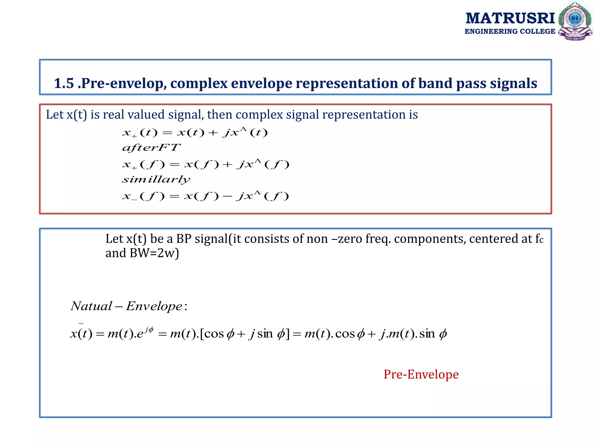 Let x(t) is real valued signal, then complex signal representation is
1.5 .Pre-envelop, complex envelope representation of band pass signals
MATRUSRI
ENGINEERING COLLEGE
Let x(t) be a BP signal(it consists of non –zero freq. components, centered at fc
and BW=2w)
)
(
)
(
)
(
)
(
)
(
)
(
)
(
)
(
)
(
f
jx
f
x
f
x
simillarly
f
jx
f
x
f
x
afterFT
t
jx
t
x
t
x

















sin
).
(
.
cos
).
(
]
sin
).[cos
(
).
(
)
(
:
~
t
m
j
t
m
j
t
m
e
t
m
t
x
Envelope
Natual
j






Pre-Envelope
 