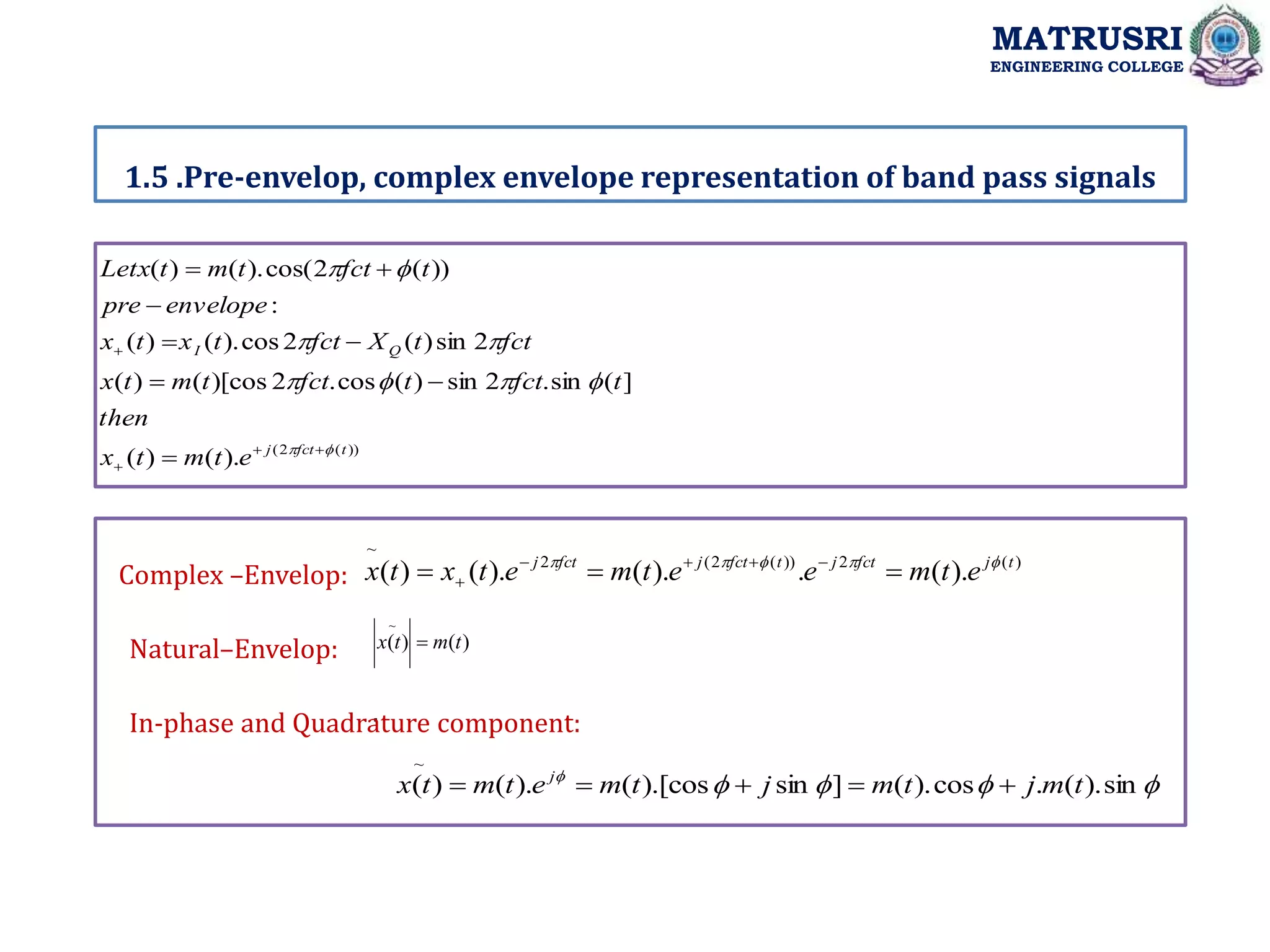 1.5 .Pre-envelop, complex envelope representation of band pass signals
MATRUSRI
ENGINEERING COLLEGE
.
))
(
2
(
).
(
)
(
]
(
sin
.
2
sin
)
(
cos
.
2
)[cos
(
)
(
2
sin
)
(
2
cos
).
(
)
(
:
))
(
2
cos(
).
(
)
(
t
fct
j
Q
I
e
t
m
t
x
then
t
fct
t
fct
t
m
t
x
fct
t
X
fct
t
x
t
x
envelope
pre
t
fct
t
m
t
Letx






















)
(
2
))
(
2
(
2
~
).
(
.
).
(
).
(
)
( t
j
fct
j
t
fct
j
fct
j
e
t
m
e
e
t
m
e
t
x
t
x 






 




Complex –Envelop:
)
(
)
(
~
t
m
t
x 
Natural–Envelop:
In-phase and Quadrature component:





sin
).
(
.
cos
).
(
]
sin
).[cos
(
).
(
)
(
~
t
m
j
t
m
j
t
m
e
t
m
t
x j





 