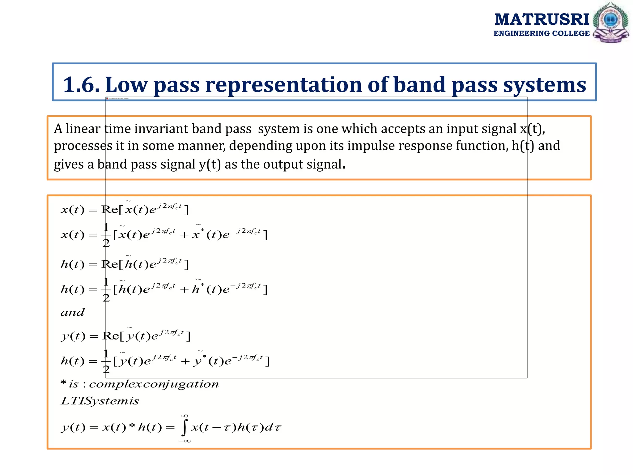 A linear time invariant band pass system is one which accepts an input signal x(t),
processes it in some manner, depending upon its impulse response function, h(t) and
gives a band pass signal y(t) as the output signal.
1.6. Low pass representation of band pass systems
MATRUSRI
ENGINEERING COLLEGE































d
h
t
x
t
h
t
x
t
y
s
LTISystemi
jugation
complexcon
is
e
t
y
e
t
y
t
h
e
t
y
t
y
and
e
t
h
e
t
h
t
h
e
t
h
t
h
e
t
x
e
t
x
t
x
e
t
x
t
x
t
f
j
t
f
j
t
f
j
t
f
j
t
f
j
t
f
j
t
f
j
t
f
j
t
f
j
c
c
c
c
c
c
c
c
c
)
(
)
(
)
(
*
)
(
)
(
:
*
]
)
(
)
(
[
2
1
)
(
]
)
(
Re[
)
(
]
)
(
)
(
[
2
1
)
(
]
)
(
Re[
)
(
]
)
(
)
(
[
2
1
)
(
]
)
(
Re[
)
(
2
~
*
2
~
2
~
2
~
*
2
~
2
~
2
~
*
2
~
2
~
 