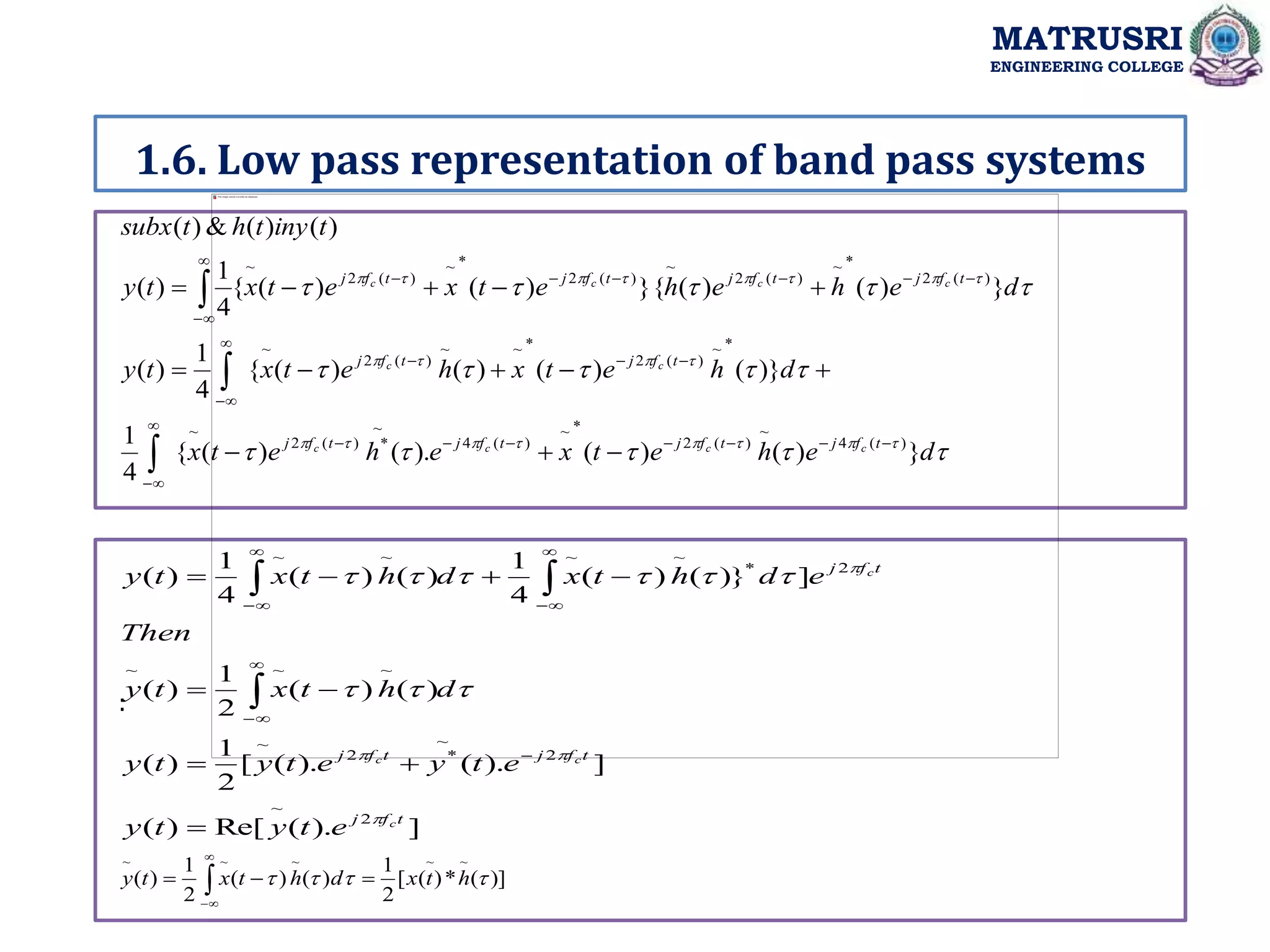 1.6. Low pass representation of band pass systems
MATRUSRI
ENGINEERING COLLEGE
:



































d
e
h
e
t
x
e
h
e
t
x
d
h
e
t
x
h
e
t
x
t
y
d
e
h
e
h
e
t
x
e
t
x
t
y
t
iny
t
h
t
subx
t
f
j
t
f
j
t
f
j
t
f
j
t
f
j
t
f
j
t
f
j
t
f
j
t
f
j
t
f
j
c
c
c
c
c
c
c
c
c
c
}
)
(
)
(
).
(
)
(
{
4
1
)}
(
)
(
)
(
)
(
{
4
1
)
(
}
)
(
)
(
}{
)
(
)
(
{
4
1
)
(
)
(
)
(
&
)
(
)
(
4
~
)
(
2
*
~
)
(
4
~
*
)
(
2
~
*
~
)
(
2
*
~
~
)
(
2
~
)
(
2
*
~
)
(
2
~
)
(
2
*
~
)
(
2
~









































]
).
(
Re[
)
(
]
).
(
).
(
[
2
1
)
(
)
(
)
(
2
1
)
(
]
}
)
(
)
(
4
1
)
(
)
(
4
1
)
(
2
~
2
~
*
2
~
~
~
~
2
*
~
~
~
~
t
f
j
t
f
j
t
f
j
t
f
j
c
c
c
c
e
t
y
t
y
e
t
y
e
t
y
t
y
d
h
t
x
t
y
Then
e
d
h
t
x
d
h
t
x
t
y



































)]
(
*
)
(
[
2
1
)
(
)
(
2
1
)
(
~
~
~
~
~



 h
t
x
d
h
t
x
t
y 

 



 