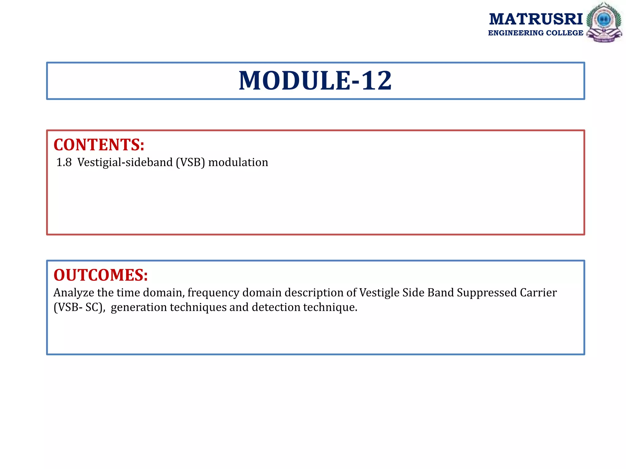 CONTENTS:
1.8 Vestigial-sideband (VSB) modulation
OUTCOMES:
Analyze the time domain, frequency domain description of Vestigle Side Band Suppressed Carrier
(VSB- SC), generation techniques and detection technique.
MODULE-12
MATRUSRI
ENGINEERING COLLEGE
 