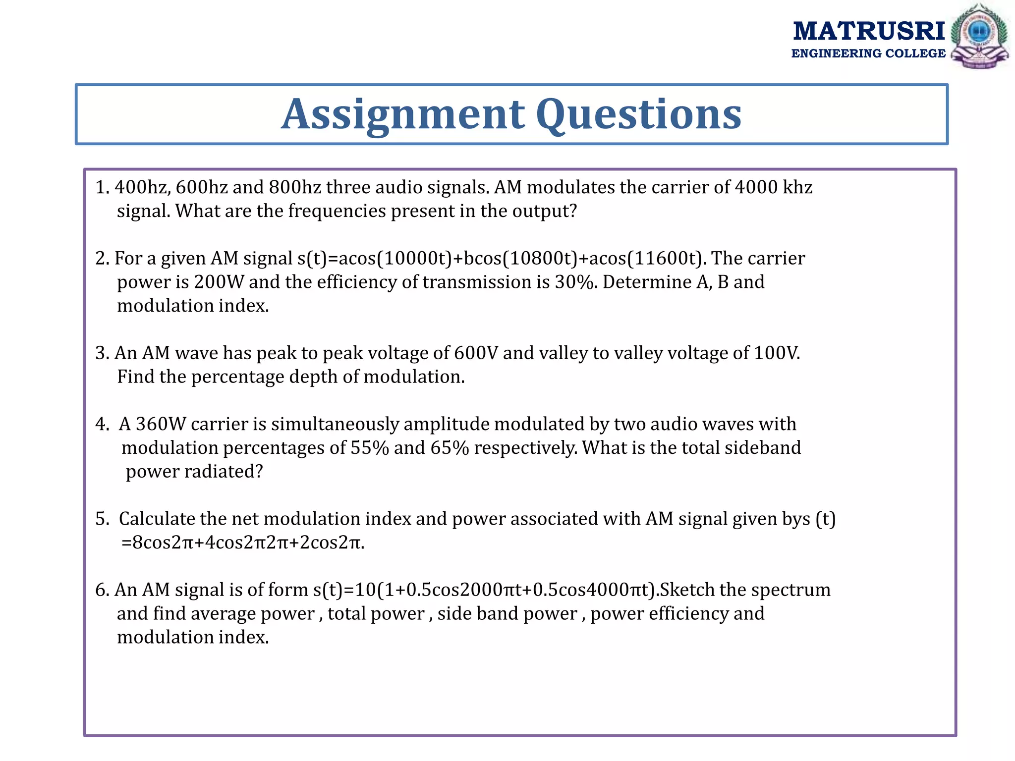 1. 400hz, 600hz and 800hz three audio signals. AM modulates the carrier of 4000 khz
signal. What are the frequencies present in the output?
2. For a given AM signal s(t)=acos(10000t)+bcos(10800t)+acos(11600t). The carrier
power is 200W and the efficiency of transmission is 30%. Determine A, B and
modulation index.
3. An AM wave has peak to peak voltage of 600V and valley to valley voltage of 100V.
Find the percentage depth of modulation.
4. A 360W carrier is simultaneously amplitude modulated by two audio waves with
modulation percentages of 55% and 65% respectively. What is the total sideband
power radiated?
5. Calculate the net modulation index and power associated with AM signal given bys (t)
=8cos2π+4cos2π2π+2cos2π.
6. An AM signal is of form s(t)=10(1+0.5cos2000πt+0.5cos4000πt).Sketch the spectrum
and find average power , total power , side band power , power efficiency and
modulation index.
Assignment Questions
MATRUSRI
ENGINEERING COLLEGE
 