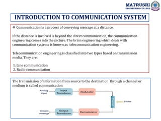  Communication is a process of conveying message at a distance.
If the distance is involved is beyond the direct communication, the communication
engineering comes into the picture. The brain engineering which deals with
communication systems is known as telecommunication engineering.
Telecommunication engineering is classified into two types based on transmission
media. They are:
1. Line communication
2. Radio communication
INTRODUCTION TO COMMUNICATION SYSTEM
MATRUSRI
ENGINEERING COLLEGE
The transmission of information from source to the destination through a channel or
medium is called communication
 