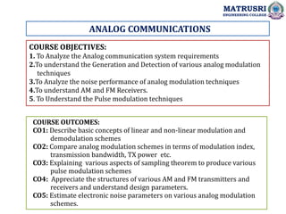 ANALOG COMMUNICATIONS
COURSE OBJECTIVES:
1. To Analyze the Analog communication system requirements
2.To understand the Generation and Detection of various analog modulation
techniques
3.To Analyze the noise performance of analog modulation techniques
4.To understand AM and FM Receivers.
5. To Understand the Pulse modulation techniques
COURSE OUTCOMES:
CO1: Describe basic concepts of linear and non-linear modulation and
demodulation schemes
CO2: Compare analog modulation schemes in terms of modulation index,
transmission bandwidth, TX power etc.
CO3: Explaining various aspects of sampling theorem to produce various
pulse modulation schemes
CO4: Appreciate the structures of various AM and FM transmitters and
receivers and understand design parameters.
CO5: Estimate electronic noise parameters on various analog modulation
schemes.
MATRUSRI
ENGINEERING COLLEGE
 