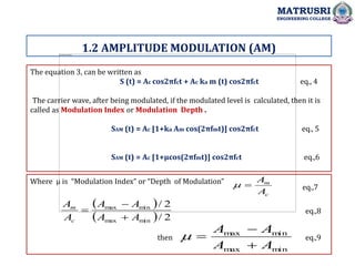 The equation 3, can be written as
S (t) = Ac cos2πfct + Ac ka m (t) cos2πfct eq., 4
The carrier wave, after being modulated, if the modulated level is calculated, then it is
called as Modulation Index or Modulation Depth .
SAM (t) = Ac [1+ka Am cos(2πfmt)] cos2πfct eq., 5
SAM (t) = Ac [1+µcos(2πfmt)] cos2πfct eq.,6
Where µ is “Modulation Index” or “Depth of Modulation”
1.2 AMPLITUDE MODULATION (AM)
MATRUSRI
ENGINEERING COLLEGE
c
m
A
A


 
  2
/
2
/
min
max
min
max
A
A
A
A
A
A
c
m



m
in
m
ax
m
in
m
ax
A
A
A
A




then
eq.,7
eq.,8
eq.,9
 