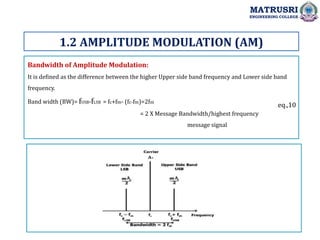 Bandwidth of Amplitude Modulation:
It is defined as the difference between the higher Upper side band frequency and Lower side band
frequency.
Band width (BW)= fUSB-fLSB = fc+fm- (fc-fm)=2fm
= 2 X Message Bandwidth/highest frequency
message signal
1.2 AMPLITUDE MODULATION (AM)
MATRUSRI
ENGINEERING COLLEGE
eq.,10
 