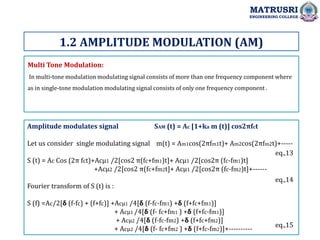 Multi Tone Modulation:
In multi-tone modulation modulating signal consists of more than one frequency component where
as in single-tone modulation modulating signal consists of only one frequency component .
Amplitude modulates signal SAM (t) = Ac [1+ka m (t)] cos2πfct
Let us consider single modulating signal m(t) = Am1cos(2πfm1t)+ Am2cos(2πfm2t)+-----
S (t) = Ac Cos (2π fct)+Acµ1 /2[cos2 π(fc+fm1)t]+ Acµ1 /2[cos2π (fc-fm1)t]
+Acµ2 /2[cos2 π(fc+fm2t]+ Acµ1 /2[cos2π (fc-fm2)t]+------
Fourier transform of S (t) is :
S (f) =Ac/2[𝝳 (f-fc) + (f+fc)] +Acµ1 /4[𝝳 (f-fc-fm1) +𝝳 (f+fc+fm1)]
+ Acµ1 /4[𝝳 (f- fc+fm1 ) +𝝳 (f+fc-fm1)]
+ Acµ2 /4[𝝳 (f-fc-fm2) +𝝳 (f+fc+fm2)]
+ Acµ2 /4[𝝳 (f- fc+fm2 ) +𝝳 (f+fc-fm2)]+----------
1.2 AMPLITUDE MODULATION (AM)
MATRUSRI
ENGINEERING COLLEGE
eq.,13
eq.,14
eq.,15
 