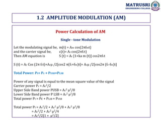 1.2 AMPLITUDE MODULATION (AM)
MATRUSRI
ENGINEERING COLLEGE
Power Calculation of AM
Single - tone Modulation
Let the modulating signal be, m(t) = Am cos(2πfmt)
and the carrier signal be, c(t)= Ac cos(2πfct)
Then AM equation is S (t) = Ac [1+ka m (t)] cos2πfct
S (t) = Ac Cos (2π fct)+Acµ /2[cos2 π(fc+fm)t]+ Acµ /2[cos2π (fc-fm)t]
Total Power: Pt= Pc + PUSB+PLSB
Power of any signal is equal to the mean square value of the signal
Carrier power Pc = Ac2/2
Upper Side Band power PUSB = Ac2 µ2/8
Lower Side Band power P LSB = Ac2 µ2/8
Total power Pt = Pc + PLSB + PUSB
Total power Pt = Ac2/2 + Ac2 µ2/8 + Ac2 µ2/8
= Ac2/2 + Ac2 µ2/4
= Ac2/2[1 + µ2/2]
 
