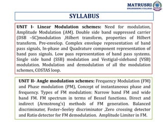 SYLLABUS
UNIT I- Linear Modulation schemes: Need for modulation,
Amplitude Modulation (AM). Double side band suppressed carrier
(DSB –SC)modulation ,Hilbert transform, properties of Hilbert
transform. Pre-envelop. Complex envelope representation of band
pass signals, In-phase and Quadrature component representation of
band pass signals. Low pass representation of band pass systems.
Single side band (SSB) modulation and Vestigial-sideband (VSB)
modulation. Modulation and demodulation of all the modulation
schemes, COSTAS loop.
UNIT II- Angle modulation schemes: Frequency Modulation (FM)
and Phase modulation (PM), Concept of instantaneous phase and
frequency. Types of FM modulation: Narrow band FM and wide
band FM. FM spectrum in terms of Bessel functions. Direct and
indirect (Armstrong's) methods of FM generation. Balanced
discriminator, Foster–Seeley discriminator ,Zero crossing detector
and Ratio detector for FM demodulation. Amplitude Limiter in FM.
MATRUSRI
ENGINEERING COLLEGE
 