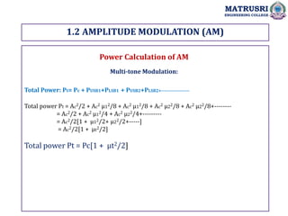1.2 AMPLITUDE MODULATION (AM)
MATRUSRI
ENGINEERING COLLEGE
Power Calculation of AM
Multi-tone Modulation:
Total Power: Pt= Pc + PUSB1+PLSB1 + PUSB2+PLSB2+-------------------
Total power Pt = Ac2/2 + Ac2 µ12/8 + Ac2 µ12/8 + Ac2 µ22/8 + Ac2 µ22/8+--------
= Ac2/2 + Ac2 µ12/4 + Ac2 µ22/4+---------
= Ac2/2[1 + µ12/2+ µ22/2+-----]
= Ac2/2[1 + µt2/2]
Total power Pt = Pc[1 + µt2/2]
 