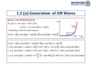 Square –Law Modulator(2/3):
MATRUSRI
ENGINEERING COLLEGE
1.2 (a) Generation of AM Waves
)
(
)
(
)
( 2
1
1
2 t
bV
t
aV
t
V 

)
(
2
cos
)
(
1 t
m
t
f
A
t
V c
c 
 
Substituting V1(t)In the above equation
   2
2 )
(
2
cos
)
(
2
cos
)
( t
m
t
f
A
b
t
m
t
f
A
a
t
V c
c
c
c 


 

   
 
  )
(
2
cos
2
)
(
4
cos
1
2
)
(
2
cos
.
)
(
.
2
cos
2
)
(
2
cos
)
(
2
cos
)
(
2
cos
2
)
(
2
cos
)
(
2
cos
)
(
2
cos
)
(
2
cos
)
(
2
2
2
2
2
2
2
2
2
2
t
tm
f
bA
t
bm
t
f
A
b
t
am
t
f
A
a
t
m
t
f
bA
t
bm
t
f
bA
t
am
t
f
aA
t
tm
f
bA
t
m
t
f
A
b
t
am
t
f
aA
t
m
t
f
A
b
t
m
t
f
A
a
t
V
c
c
c
c
c
c
c
c
c
c
c
c
c
c
c
c
c
c
c
c
c
c































 