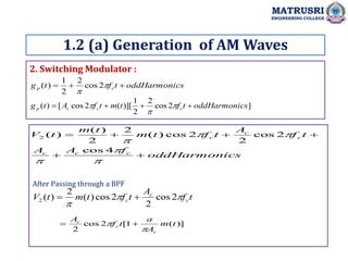 2. Switching Modulator :
1.2 (a) Generation of AM Waves
MATRUSRI
ENGINEERING COLLEGE
cs
oddHarmoni
t
f
t
g c
p 

 

2
cos
2
2
1
)
(
]
2
cos
2
2
1
)][
(
2
cos
[
)
( cs
oddHarmoni
t
f
t
m
t
f
A
t
g c
c
c
p 


 


cs
oddHarmoni
f
A
A
t
f
A
t
f
t
m
t
m
t
V
c
c
c
c
c
c












4
cos
2
cos
2
2
cos
)
(
2
2
)
(
)
(
2
t
f
A
t
f
t
m
t
V c
c
c 


2
cos
2
2
cos
)
(
2
)
(
2 

)]
(
1
[
2
cos
2
t
m
A
a
t
f
A
c
c
c

 

After Passing through a BPF
 