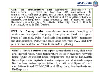 UNIT IV- Analog pulse modulation schemes: Sampling of
continuous time signals. Sampling of low pass and band pass signals.
Types of sampling. Pulse Amplitude Modulation (PAM) generation
and demodulation. Pulse time modulation schemes: PWM and PPM
generation and detection. Time Division Multiplexing.
UNIT III- Transmitters and Receivers: Classification of
transmitters. High level and low level AM transmitters. FM
transmitters. Principle of operation of Tuned radio frequency (TRF)
and super heterodyne receivers. Selection of RF amplifier. Choice of
Intermediate frequency. Image frequency and its rejection ratio
Receiver characteristics: Sensitivity, Selectivity, Fidelity, Double
spotting, Automatic Gain Control.
MATRUSRI
ENGINEERING COLLEGE
UNIT V- Noise Sources and types: Atmospheric noise, Shot noise
and thermal noise. Noise temperature. Noise in two-port network:
noise figure, equivalent noise temperature and noise bandwidth.
Noise figure and equivalent noise temperature of cascade stages.
Narrow band noise representation. S/N ratio and Figure of merit
calculations in AM, DSB-SC, SSB and FM systems, Pre-Emphasis and
De-Emphasis
 