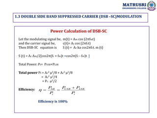 1.3 DOUBLE SIDE BAND SUPPRESSED CARRIER (DSB –SC)MODULATION
MATRUSRI
ENGINEERING COLLEGE
Power Calculation of DSB-SC
Let the modulating signal be, m(t) = Am cos (2πfmt)
and the carrier signal be, c(t)= Ac cos (2πfct)
Then DSB-SC equation is S (t) = Ac ka cos2πfct. m (t)
S (t) = Ac Am/2[cos2π(fc + fm)t +cos2π(fc - fm)t ]
Total Power: Pt= PUSB+PLSB
Total power Pt = Ac2 µ2/8 + Ac2 µ2/8
= Ac2 µ2/4
= Pc . µ2/2
Efficiency:
t
LSB
USB
t
SB
P
P
P
P
P 



Efficiency is 100%
 