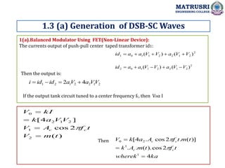 1(a).Balanced Modulator Using FET(Non-Linear Device):
The currents output of push-pull center taped transformer id1:
1.3 (a) Generation of DSB-SC Waves
MATRUSRI
ENGINEERING COLLEGE
2
2
1
2
2
1
1
0
1 )
(
)
( V
V
a
V
V
a
a
id 




2
2
1
2
2
1
1
0
2 )
(
)
( V
V
a
V
V
a
a
id 




Then the output is:
2
1
2
2
1
2
1 4
2 V
V
a
V
a
id
id
i 



If the output tank circuit tuned to a center frequency fc, then V0α I
)
(
2
cos
]
4
[
2
1
2
1
2
0
t
m
V
t
f
A
V
V
V
a
k
kI
V
c
c





ka
wherek
t
f
t
m
A
k
t
m
t
f
A
a
k
V
c
c
c
c
4
2
cos
).
(
.
.
)]
(
.
2
cos
.
4
[
1
1
2
0





Then
 