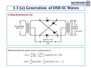 1.3 (a) Generation of DSB-SC Waves
MATRUSRI
ENGINEERING COLLEGE
2. Ring Modulator(1/2):
Mathematically the square wave is represented as:
]
)
1
2
(
2
cos[
1
2
)
1
(
4
)
( 1
1
t
n
f
n
t
c c
n
n



 





.....]
)
3
(
2
cos
3
1
2
[cos
4
)
( 

 t
f
t
f
t
c c
c 


 