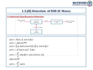 1.Coherent/Synchronous Detector:
MATRUSRI
ENGINEERING COLLEGE
1.3.(B) Detection of DSB-SC Waves
 
)
(
2
)
(
]
)
2
(
2
cos
1
)[
(
2
)
(
2
cos
).
(
)
(
2
cos
.
2
cos
).
(
)
(
)
(
2
cos
).
(
)
(
2
2
2
2
t
m
A
t
y
AfterLPF
t
f
t
m
A
t
y
t
f
t
m
A
t
y
t
f
A
t
f
t
m
A
t
y
AfterLPF
t
y
t
f
A
t
S
t
x
c
c
c
c
c
c
c
c
C
c
c












 