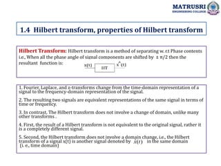 Hilbert Transform: Hilbert transform is a method of separating w. r.t Phase contents
i.e., When all the phase angle of signal components are shifted by ± π/2 then the
resultant function is:
1. Fourier, Laplace, and z-transforms change from the time-domain representation of a
signal to the frequency-domain representation of the signal.
2. The resulting two signals are equivalent representations of the same signal in terms of
time or frequency.
3. In contrast, The Hilbert transform does not involve a change of domain, unlike many
other transforms .
4. First, the result of a Hilbert transform is not equivalent to the original signal, rather it
is a completely different signal.
5. Second, the Hilbert transform does not involve a domain change, i.e., the Hilbert
transform of a signal x(t) is another signal denoted by in the same domain
(i. e., time domain)
1.4 Hilbert transform, properties of Hilbert transform
MATRUSRI
ENGINEERING COLLEGE
)
(
ˆ t
x
 