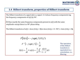 The Hilbert transform of a signal x(t) is a signal whose frequency components lag
the frequency components of x(t) by 90.
has exactly the same frequency components present in x(t) with the same
amplitude–except there is a 90 phase delay.
The Hilbert transform of x(t) = Acos (2f0t + ) is Acos (2f0t +  - 90) = Asin (2f0t + ).
1.4 Hilbert transform, properties of Hilbert transform
MATRUSRI
ENGINEERING COLLEGE
)
(
ˆ t
x
)
(
ˆ t
x
  )
(
)
sgn(
)
(
ˆ f
X
f
j
t
x
F 

 
t
f
j
F

1
)
sgn(
1






 


 




d
t
x
t
x
t
t
x
)
(
1
)
(
1
)
(
ˆ
The operation
of the Hilbert
transform is
equivalent to a
convolution, i.e.,
filtering
 