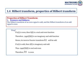 Properties of Hilbert Transform:
1. Evenness and Oddness:
The Hilbert transform of an even signal is odd, and the Hilbert transform of an odd
signal is even
1.4 Hilbert transform, properties of Hilbert transform
MATRUSRI
ENGINEERING COLLEGE
Proof
If x(t) is even, then X(f) is a real and even function
Therefore, -jsgn(f)X(f) is an imaginary and odd function
Hence, its inverse Fourier transform will be odd
If x(t) is odd, then X(f) is imaginary and odd
Thus -jsgn(f)X(f) is real and even
Therefore, is even
)
(
ˆ t
x
)
(
ˆ t
x
 