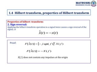 Properties of hilbert -transform:
2. Sign reversal:
Applying the hilbert-transform operation to a signal twice causes a sign reversal of the
signal, i.e
X( f ) does not contain any impulses at the origin
1.4 Hilbert transform, properties of Hilbert transform
MATRUSRI
ENGINEERING COLLEGE
)
(
)
(
ˆ
ˆ t
x
t
x 

  )
(
)
sgn(
)]
(
ˆ
ˆ
[
2
f
X
f
j
t
x
F 

)
(
)]
(
ˆ
ˆ
[ f
X
t
x
F 

Proof:
 